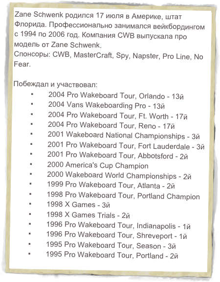 Zane Schwenk родился 17 июля в Америке, штат Флорида. Профессионально занимался вейкбордингом с 1994 по 2006 год. Компания CWB выпускала про модель от Zane Schwenk.
Спонсоры: CWB, MasterCraft, Spy, Napster, Pro Line, No Fear.

Побеждал и участвовал:
	▪	2004 Pro Wakeboard Tour, Orlando - 13й	▪	2004 Vans Wakeboarding Pro - 13й	▪	2004 Pro Wakeboard Tour, Ft. Worth - 17й	▪	2004 Pro Wakeboard Tour, Reno - 17й	▪	2001 Wakeboard National Championships - 3й	▪	2001 Pro Wakeboard Tour, Fort Lauderdale - 3й	▪	2001 Pro Wakeboard Tour, Abbotsford - 2й	▪	2000 America's Cup Champion	▪	2000 Wakeboard World Championships - 2й	▪	1999 Pro Wakeboard Tour, Atlanta - 2й	▪	1998 Pro Wakeboard Tour, Portland Champion	▪	1998 X Games - 3й	▪	1998 X Games Trials - 2й	▪	1996 Pro Wakeboard Tour, Indianapolis - 1й	▪	1996 Pro Wakeboard Tour, Shreveport - 1й 	▪	1995 Pro Wakeboard Tour, Season - 3й	▪	1995 Pro Wakeboard Tour, Portland - 2й